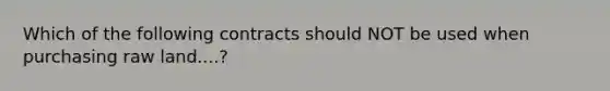 Which of the following contracts should NOT be used when purchasing raw land....?