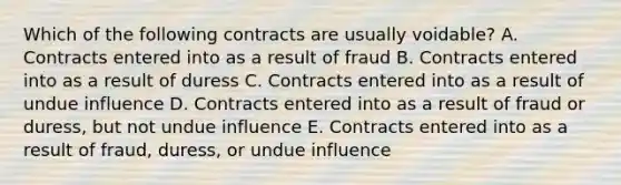 Which of the following contracts are usually voidable? A. Contracts entered into as a result of fraud B. Contracts entered into as a result of duress C. Contracts entered into as a result of undue influence D. Contracts entered into as a result of fraud or duress, but not undue influence E. Contracts entered into as a result of fraud, duress, or undue influence