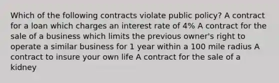 Which of the following contracts violate public policy? A contract for a loan which charges an interest rate of 4% A contract for the sale of a business which limits the previous owner's right to operate a similar business for 1 year within a 100 mile radius A contract to insure your own life A contract for the sale of a kidney