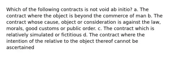 Which of the following contracts is not void ab initio? a. The contract where the object is beyond the commerce of man b. The contract whose cause, object or consideration is against the law, morals, good customs or public order. c. The contract which is relatively simulated or fictitious d. The contract where the intention of the relative to the object thereof cannot be ascertained