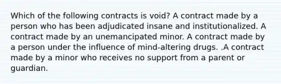 Which of the following contracts is void? A contract made by a person who has been adjudicated insane and institutionalized. A contract made by an unemancipated minor. A contract made by a person under the influence of mind-altering drugs. .A contract made by a minor who receives no support from a parent or guardian.