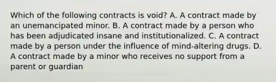 Which of the following contracts is void? A. A contract made by an unemancipated minor. B. A contract made by a person who has been adjudicated insane and institutionalized. C. A contract made by a person under the influence of mind-altering drugs. D. A contract made by a minor who receives no support from a parent or guardian