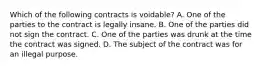 Which of the following contracts is voidable? A. One of the parties to the contract is legally insane. B. One of the parties did not sign the contract. C. One of the parties was drunk at the time the contract was signed. D. The subject of the contract was for an illegal purpose.