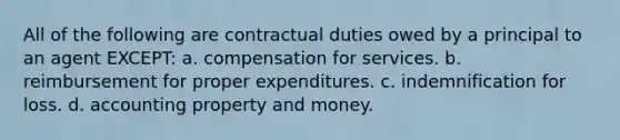 All of the following are contractual duties owed by a principal to an agent EXCEPT: a. compensation for services. b. reimbursement for proper expenditures. c. indemnification for loss. d. accounting property and money.