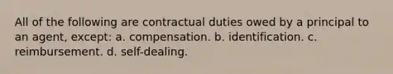 All of the following are contractual duties owed by a principal to an agent, except: a. compensation. b. identification. c. reimbursement. d. self-dealing.