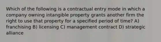 Which of the following is a contractual entry mode in which a company owning intangible property grants another firm the right to use that property for a specified period of time? A) franchising B) licensing C) management contract D) strategic alliance