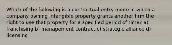 Which of the following is a contractual entry mode in which a company owning intangible property grants another firm the right to use that property for a specified period of time? a) franchising b) management contract c) strategic alliance d) licensing