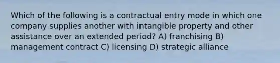 Which of the following is a contractual entry mode in which one company supplies another with intangible property and other assistance over an extended period? A) franchising B) management contract C) licensing D) strategic alliance