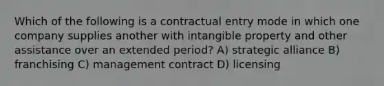 Which of the following is a contractual entry mode in which one company supplies another with intangible property and other assistance over an extended period? A) strategic alliance B) franchising C) management contract D) licensing