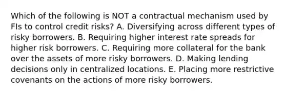 Which of the following is NOT a contractual mechanism used by FIs to control credit risks? A. Diversifying across different types of risky borrowers. B. Requiring higher interest rate spreads for higher risk borrowers. C. Requiring more collateral for the bank over the assets of more risky borrowers. D. Making lending decisions only in centralized locations. E. Placing more restrictive covenants on the actions of more risky borrowers.