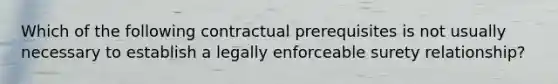 Which of the following contractual prerequisites is not usually necessary to establish a legally enforceable surety relationship?