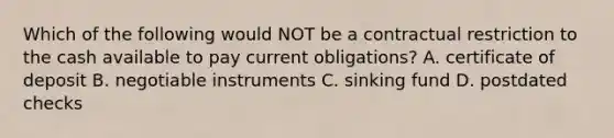 Which of the following would NOT be a contractual restriction to the cash available to pay current obligations? A. certificate of deposit B. negotiable instruments C. sinking fund D. postdated checks