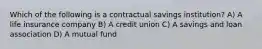 Which of the following is a contractual savings institution? A) A life insurance company B) A credit union C) A savings and loan association D) A mutual fund