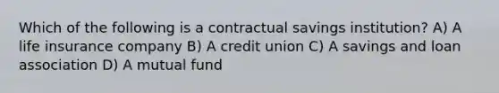 Which of the following is a contractual savings institution? A) A life insurance company B) A credit union C) A savings and loan association D) A mutual fund