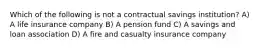 Which of the following is not a contractual savings institution? A) A life insurance company B) A pension fund C) A savings and loan association D) A fire and casualty insurance company