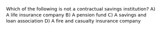 Which of the following is not a contractual savings institution? A) A life insurance company B) A pension fund C) A savings and loan association D) A fire and casualty insurance company