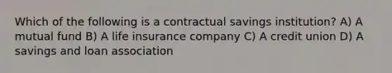 Which of the following is a contractual savings institution? A) A mutual fund B) A life insurance company C) A credit union D) A savings and loan association