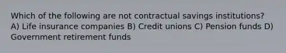 Which of the following are not contractual savings institutions? A) Life insurance companies B) Credit unions C) Pension funds D) Government retirement funds