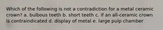 Which of the following is not a contradiction for a metal ceramic crown? a. bulbous teeth b. short teeth c. if an all-ceramic crown is contraindicated d. display of metal e. large pulp chamber