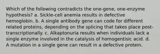 Which of the following contradicts the one-gene, one-enzyme hypothesis? a. Sickle-cell anemia results in defective hemoglobin. b. A single antibody gene can code for different related proteins, depending on the splicing that takes place post-transcriptionally. c. Alkaptonuria results when individuals lack a single enzyme involved in the catalysis of homogentisic acid. d. A mutation in a single gene can result in a defective protein.