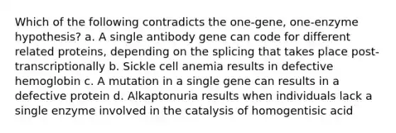 Which of the following contradicts the one-gene, one-enzyme hypothesis? a. A single antibody gene can code for different related proteins, depending on the splicing that takes place post-transcriptionally b. Sickle cell anemia results in defective hemoglobin c. A mutation in a single gene can results in a defective protein d. Alkaptonuria results when individuals lack a single enzyme involved in the catalysis of homogentisic acid