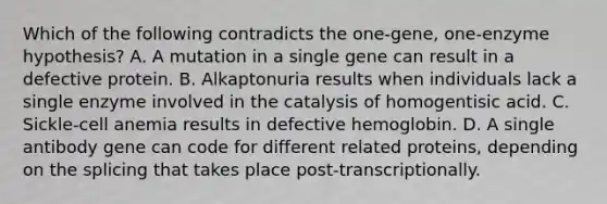 Which of the following contradicts the one-gene, one-enzyme hypothesis? A. A mutation in a single gene can result in a defective protein. B. Alkaptonuria results when individuals lack a single enzyme involved in the catalysis of homogentisic acid. C. Sickle-cell anemia results in defective hemoglobin. D. A single antibody gene can code for different related proteins, depending on the splicing that takes place post-transcriptionally.