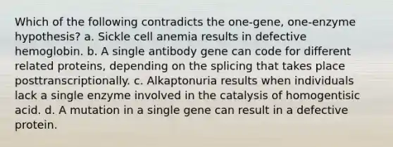 Which of the following contradicts the one-gene, one-enzyme hypothesis? a. Sickle cell anemia results in defective hemoglobin. b. A single antibody gene can code for different related proteins, depending on the splicing that takes place posttranscriptionally. c. Alkaptonuria results when individuals lack a single enzyme involved in the catalysis of homogentisic acid. d. A mutation in a single gene can result in a defective protein.