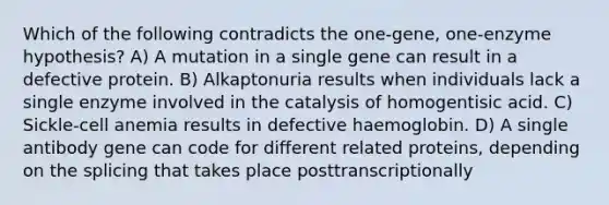 Which of the following contradicts the one-gene, one-enzyme hypothesis? A) A mutation in a single gene can result in a defective protein. B) Alkaptonuria results when individuals lack a single enzyme involved in the catalysis of homogentisic acid. C) Sickle-cell anemia results in defective haemoglobin. D) A single antibody gene can code for different related proteins, depending on the splicing that takes place posttranscriptionally