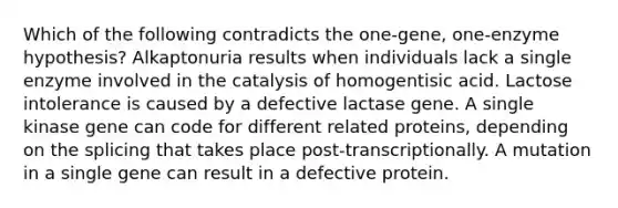 Which of the following contradicts the one-gene, one-enzyme hypothesis? Alkaptonuria results when individuals lack a single enzyme involved in the catalysis of homogentisic acid. Lactose intolerance is caused by a defective lactase gene. A single kinase gene can code for different related proteins, depending on the splicing that takes place post-transcriptionally. A mutation in a single gene can result in a defective protein.