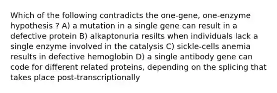 Which of the following contradicts the one-gene, one-enzyme hypothesis ? A) a mutation in a single gene can result in a defective protein B) alkaptonuria resilts when individuals lack a single enzyme involved in the catalysis C) sickle-cells anemia results in defective hemoglobin D) a single antibody gene can code for different related proteins, depending on the splicing that takes place post-transcriptionally