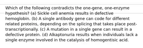 Which of the following contradicts the one-gene, one-enzyme hypothesis? (a) Sickle cell anemia results in defective hemoglobin. (b) A single antibody gene can code for different related proteins, depending on the splicing that takes place post-transcriptionally. (c) A mutation in a single gene can result in a defective protein. (d) Alkaptonuria results when individuals lack a single enzyme involved in the catalysis of homogentisic acid.