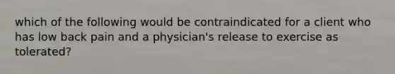 which of the following would be contraindicated for a client who has low back pain and a physician's release to exercise as tolerated?