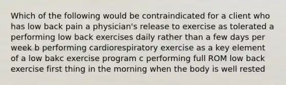 Which of the following would be contraindicated for a client who has low back pain a physician's release to exercise as tolerated a performing low back exercises daily rather than a few days per week b performing cardiorespiratory exercise as a key element of a low bakc exercise program c performing full ROM low back exercise first thing in the morning when the body is well rested