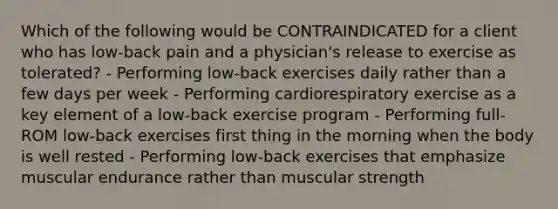 Which of the following would be CONTRAINDICATED for a client who has low-back pain and a physician's release to exercise as tolerated? - Performing low-back exercises daily rather than a few days per week - Performing cardiorespiratory exercise as a key element of a low-back exercise program - Performing full-ROM low-back exercises first thing in the morning when the body is well rested - Performing low-back exercises that emphasize muscular endurance rather than muscular strength