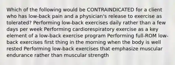 Which of the following would be CONTRAINDICATED for a client who has low-back pain and a physician's release to exercise as tolerated? Performing low-back exercises daily rather than a few days per week Performing cardiorespiratory exercise as a key element of a low-back exercise program Performing full-ROM low-back exercises first thing in the morning when the body is well rested Performing low-back exercises that emphasize muscular endurance rather than muscular strength