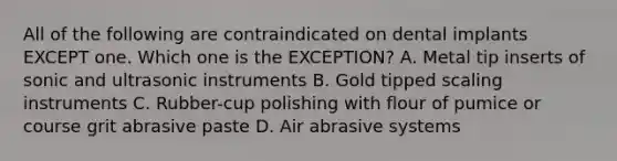 All of the following are contraindicated on dental implants EXCEPT one. Which one is the EXCEPTION? A. Metal tip inserts of sonic and ultrasonic instruments B. Gold tipped scaling instruments C. Rubber-cup polishing with flour of pumice or course grit abrasive paste D. Air abrasive systems