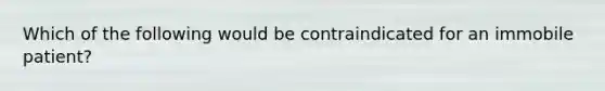 Which of the following would be contraindicated for an immobile patient?