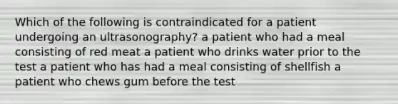 Which of the following is contraindicated for a patient undergoing an ultrasonography? a patient who had a meal consisting of red meat a patient who drinks water prior to the test a patient who has had a meal consisting of shellfish a patient who chews gum before the test