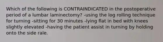 Which of the following is CONTRAINDICATED in the postoperative period of a lumbar laminectomy? -using the log rolling technique for turning -sitting for 30 minutes -lying flat in bed with knees slightly elevated -having the patient assist in turning by holding onto the side rale.