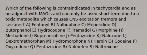 Which of the following is contraindicated in tachycardia and as an adjunct with MAOIs and can only be used short term due to a toxic metabolite which causes CNS excitation tremors and seizures? A) Fentanyl B) Nalbuphine C) Meperidine D) Butorphanol E) Hydrocodone F) Tramadol G) Morphine H) Methadone I) Buprenorphine J) Pentazocine K) Naloxone L) Dextromethorphan M) Hydromorphone N) Heroin O) Codeine P) Oxycodone Q) Pentazocine R) Nalmefen S) Naltrexone