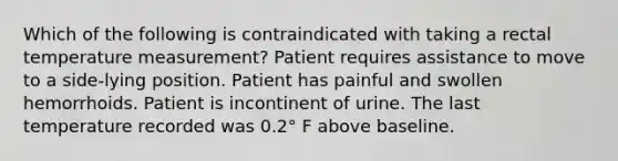 Which of the following is contraindicated with taking a rectal temperature measurement? Patient requires assistance to move to a side-lying position. Patient has painful and swollen hemorrhoids. Patient is incontinent of urine. The last temperature recorded was 0.2° F above baseline.