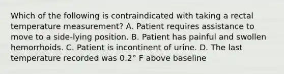 Which of the following is contraindicated with taking a rectal temperature measurement? A. Patient requires assistance to move to a side-lying position. B. Patient has painful and swollen hemorrhoids. C. Patient is incontinent of urine. D. The last temperature recorded was 0.2° F above baseline