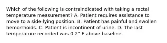 Which of the following is contraindicated with taking a rectal temperature measurement? A. Patient requires assistance to move to a side-lying position. B. Patient has painful and swollen hemorrhoids. C. Patient is incontinent of urine. D. The last temperature recorded was 0.2° F above baseline.