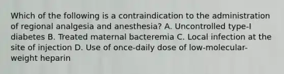 Which of the following is a contraindication to the administration of regional analgesia and anesthesia? A. Uncontrolled type-I diabetes B. Treated maternal bacteremia C. Local infection at the site of injection D. Use of once-daily dose of low-molecular-weight heparin