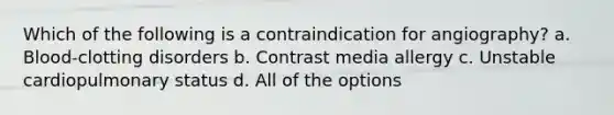 Which of the following is a contraindication for angiography? a. Blood-clotting disorders b. Contrast media allergy c. Unstable cardiopulmonary status d. All of the options