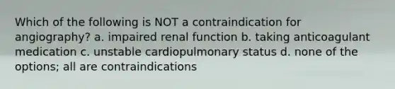 Which of the following is NOT a contraindication for angiography? a. impaired renal function b. taking anticoagulant medication c. unstable cardiopulmonary status d. none of the options; all are contraindications