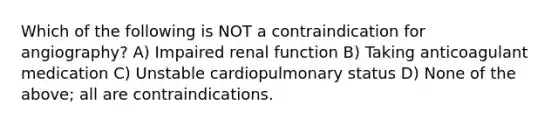 Which of the following is NOT a contraindication for angiography? A) Impaired renal function B) Taking anticoagulant medication C) Unstable cardiopulmonary status D) None of the above; all are contraindications.