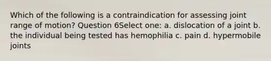 Which of the following is a contraindication for assessing joint range of motion? Question 6Select one: a. dislocation of a joint b. the individual being tested has hemophilia c. pain d. hypermobile joints