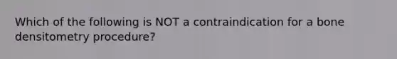 Which of the following is NOT a contraindication for a bone densitometry procedure?