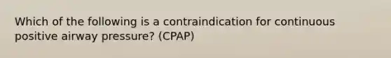 Which of the following is a contraindication for continuous positive airway pressure? (CPAP)